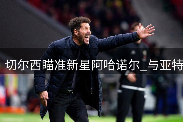 切尔西瞄准新星阿哈诺尔 与亚特兰大展开转会谈判